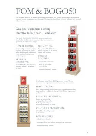 FOM & BOGO50
Our FOM and BOGO50 are two well-established promotions that have virtually universal appeal in encouraging
customers to come in regularly to take advantage of these special values. Choose either one and enjoy both increased
traffic and sales.




Give your customers a strong
incentive to buy now … and later
Our Buy 1, Get 1 50% Off (BOGO50) promotion is a hit with
many Yankee Candle® retailers, producing higher sales transactions,
greater sales lift and increased margin.


HOW IT WORKS:                               PROMOTION:
Every month promote three popular           Buy 1, Get 1 50% Off all three
fragrances by ordering any combi-           seasonal fragrances for the month!
nation of the large jars and the large      (Higher price prevails.)
2-wick tumblers from the recom-
mended fragrances.                          BOGO50
                                            BENEFITS:
RETAILER
                                            · increases sales transactions
INCENTIVE:
Receive 15% off all three fragrances.       · BOGO50 has a higher
Ask your Customer Care Advisor                perceived value
for details.
                                            · promotional signage is available




                                         Our Fragrance of the Month (FOM) promotion is one of the best
                                         and fastest ways to grow your customer base and get repeat business.

                                         HOW IT WORKS:
                                         Every month, choose to promote one or two seasonal fragrances (from
                                         those numbered 1 and 2 in the chart at left) in all home fragrance and
                                         candle styles.

                                         RETAILER INCENTIVE:
                                         Receive up to 20% off all
                                         candle product forms in the
                                         FOM fragrance. Ask your
                                         Customer Care Advisor for details.

                                         CONSUMER PROMOTION:
                                         25% off the selected fragrance(s)
                                         of the month!

                                         FOM BENEFITS:
                                         · helps drive impulse sales

                                         · encourages add-on sales, helping increase average transactions

                                         · promotional signage available



                                                                                                                       35
 