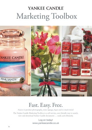 Marketing Toolbox




                        Fast. Easy. Free.
          Access to product photography, store signage, logos and so much more!
     The Yankee Candle Marketing Toolbox is a self-service, user-friendly way to search,
          view and download Yankee Candle documents … easily and efﬁciently.

                                 Log on today!
                             www.yankeecandle.co.uk
36
 