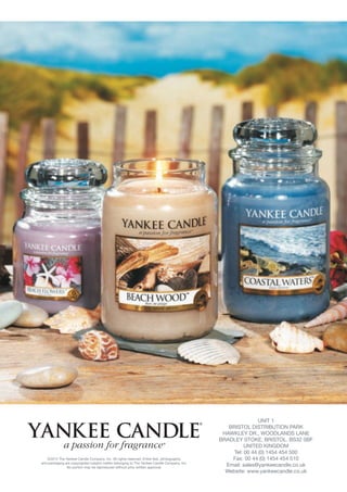 UNIT 1
                                                                                               BRISTOL DISTRIBUTION PARK
                                                                                             HAWKLEY DR., WOODLANDS LANE
                                                                                            BRADLEY STOKE, BRISTOL. BS32 0BF
                                                                                                      UNITED KINGDOM
                                                                                                 Tel: 00 44 (0) 1454 454 500
   ©2012 The Yankee Candle Company, Inc. All rights reserved. Entire text, photographs,         Fax: 00 44 (0) 1454 454 510
and packaging are copyrighted subject matter belonging to The Yankee Candle Company, Inc.
               No portion may be reproduced without prior written approval.
                                                                                              Email: sales@yankeecandle.co.uk
                                                                                              Website: www.yankeecandle.co.uk
 