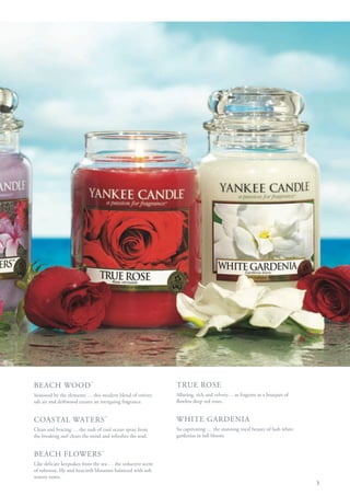 BEACH WOOD ™                                                 TRUE ROSE
Seasoned by the elements … this modern blend of vetiver,     Alluring, rich and velvety… as fragrant as a bouquet of
salt air and driftwood creates an intriguing fragrance.      flawless deep red roses.


COASTAL WATERS ™                                             WHITE GARDENIA
Clean and bracing … the rush of cool ocean spray from        So captivating … the stunning royal beauty of lush white
the breaking surf clears the mind and refreshes the soul.    gardenias in full bloom.


BEACH FLOWERS ™
Like delicate keepsakes from the sea … the seductive scent
of tuberose, lily and hyacinth blossoms balanced with soft
watery notes.
                                                                                                                        3
 