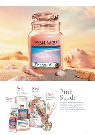 New!            New!
           Signature
           Reed Diffuser
                           Potpourri
                                       New!         Pink
New!
Car Jar®
                                       Décor Reed
                                       Diffuser     Sands                         ™

                                                    Now there are more ways for consumers to
                                                    go on holiday anytime with these extended
                                                    home fragrance offerings in Pink Sands™   ;
                                                    an exotic island escape in the beautiful mix
                                                    of bright citrus, sweet florals and spicy vanilla
                                                    that will brighten your sales outlook.




                                                                                                        7
 