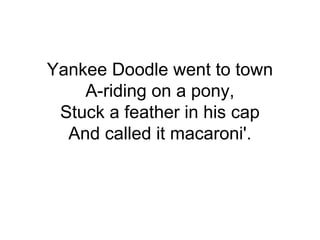 Yankee Doodle went to town
A-riding on a pony,
Stuck a feather in his cap
And called it macaroni'.
 
