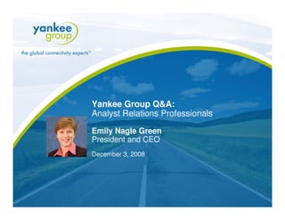 Yankee Group Q&A:
     Analyst Relations Professionals

     Emily Nagle Green
     President and CEO
     December 3, 2008




© Copyright 2008. Yankee Group Research, Inc. All rights reserved.   www.yankeegroup.com
 
