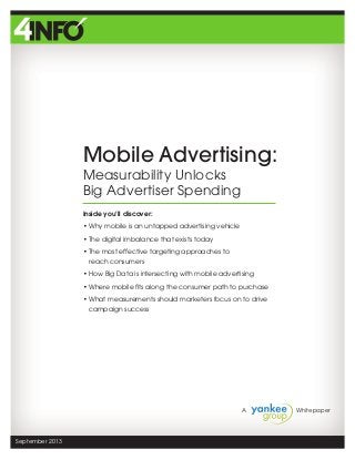A 		 Whitepaper
September 2013
Mobile Advertising:
Measurability Unlocks
Big Advertiser Spending
Inside you’ll discover:
• Why mobile is an untapped advertising vehicle
• The digital imbalance that exists today
• The most effective targeting approaches to
reach consumers
• How Big Data is intersecting with mobile advertising
• Where mobile fits along the consumer path to purchase
• What measurements should marketers focus on to drive
campaign success
 