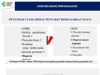 ● ●
LATAR BELAKANG PERMASALAHAN
PENYEBAB UTAMA BEBAN PENYAKIT BERDASARKAN DALYs
pernafasan
●1990
●Infeksi
bawah 1
●Penyakit diare 2
●Keadaan
yang timbul pada
●periode perinatal 3
●Depresi
mayor
●2020
●1 Penyakit jantung
iskemik
●2 Depresi mayor
unipolar
●3 Kecelakaan lalu
lintas
●4 Penyakit
● ●
● ●
●
●
●Estimasi WHO: tahun 2030 depresi menjadi penyebab utama beban penyakit no.1
6
●
SEKRETARIS
JENDERAL
untuk
RAKERKESNS
2017
 