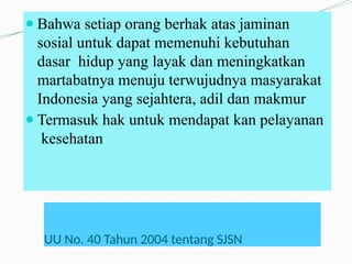 UU No. 40 Tahun 2004 tentang SJSN
● Bahwa setiap orang berhak atas jaminan
sosial untuk dapat memenuhi kebutuhan
dasar hidup yang layak dan meningkatkan
martabatnya menuju terwujudnya masyarakat
Indonesia yang sejahtera, adil dan makmur
● Termasuk hak untuk mendapat kan pelayanan
kesehatan
 