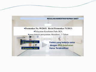 PENDAHULUAN
REGULASIAKREDITASI RUMAH SAKIT
●Permenkes No. 99/2015: Revisi Permenkes 71/2013:
●Pelayanan Kesehatan Pada JKN,
●masa transisi persyaratan Akreditasi : 5 Tahun
28 November 2018
Faskes yang bekerja sama
dengan BPJS Kesehatan
Harus Terakreditasi
28 November 2013
 