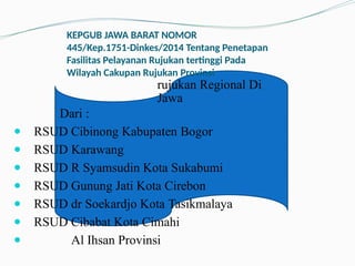 KEPGUB JAWA BARAT NOMOR
445/Kep.1751-Dinkes/2014 Tentang Penetapan
Fasilitas Pelayanan Rujukan tertinggi Pada
Wilayah Cakupan Rujukan Provinsi
rujukan Regional Di
Jawa
Dari :
● RSUD Cibinong Kabupaten Bogor
● RSUD Karawang
● RSUD R Syamsudin Kota Sukabumi
● RSUD Gunung Jati Kota Cirebon
● RSUD dr Soekardjo Kota Tasikmalaya
● RSUD Cibabat Kota Cimahi
● Al Ihsan Provinsi
 