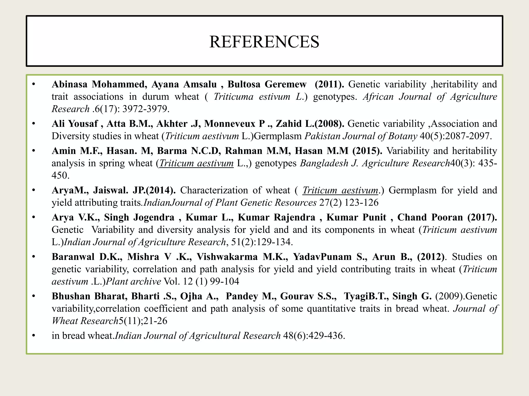 REFERENCES
• Abinasa Mohammed, Ayana Amsalu , Bultosa Geremew (2011). Genetic variability ,heritability and
trait associations in durum wheat ( Triticuma estivum L.) genotypes. African Journal of Agriculture
Research .6(17): 3972-3979.
• Ali Yousaf , Atta B.M., Akhter .J, Monneveux P ., Zahid L.(2008). Genetic variability ,Association and
Diversity studies in wheat (Triticum aestivum L.)Germplasm Pakistan Journal of Botany 40(5):2087-2097.
• Amin M.F., Hasan. M, Barma N.C.D, Rahman M.M, Hasan M.M (2015). Variability and heritability
analysis in spring wheat (Triticum aestivum L.,) genotypes Bangladesh J. Agriculture Research40(3): 435-
450.
• AryaM., Jaiswal. JP.(2014). Characterization of wheat ( Triticum aestivum.) Germplasm for yield and
yield attributing traits.IndianJournal of Plant Genetic Resources 27(2) 123-126
• Arya V.K., Singh Jogendra , Kumar L., Kumar Rajendra , Kumar Punit , Chand Pooran (2017).
Genetic Variability and diversity analysis for yield and and its components in wheat (Triticum aestivum
L.)Indian Journal of Agriculture Research, 51(2):129-134.
• Baranwal D.K., Mishra V .K., Vishwakarma M.K., YadavPunam S., Arun B., (2012). Studies on
genetic variability, correlation and path analysis for yield and yield contributing traits in wheat (Triticum
aestivum .L.)Plant archive Vol. 12 (1) 99-104
• Bhushan Bharat, Bharti .S., Ojha A., Pandey M., Gourav S.S., TyagiB.T., Singh G. (2009).Genetic
variability,correlation coefficient and path analysis of some quantitative traits in bread wheat. Journal of
Wheat Research5(11);21-26
• in bread wheat.Indian Journal of Agricultural Research 48(6):429-436.
 