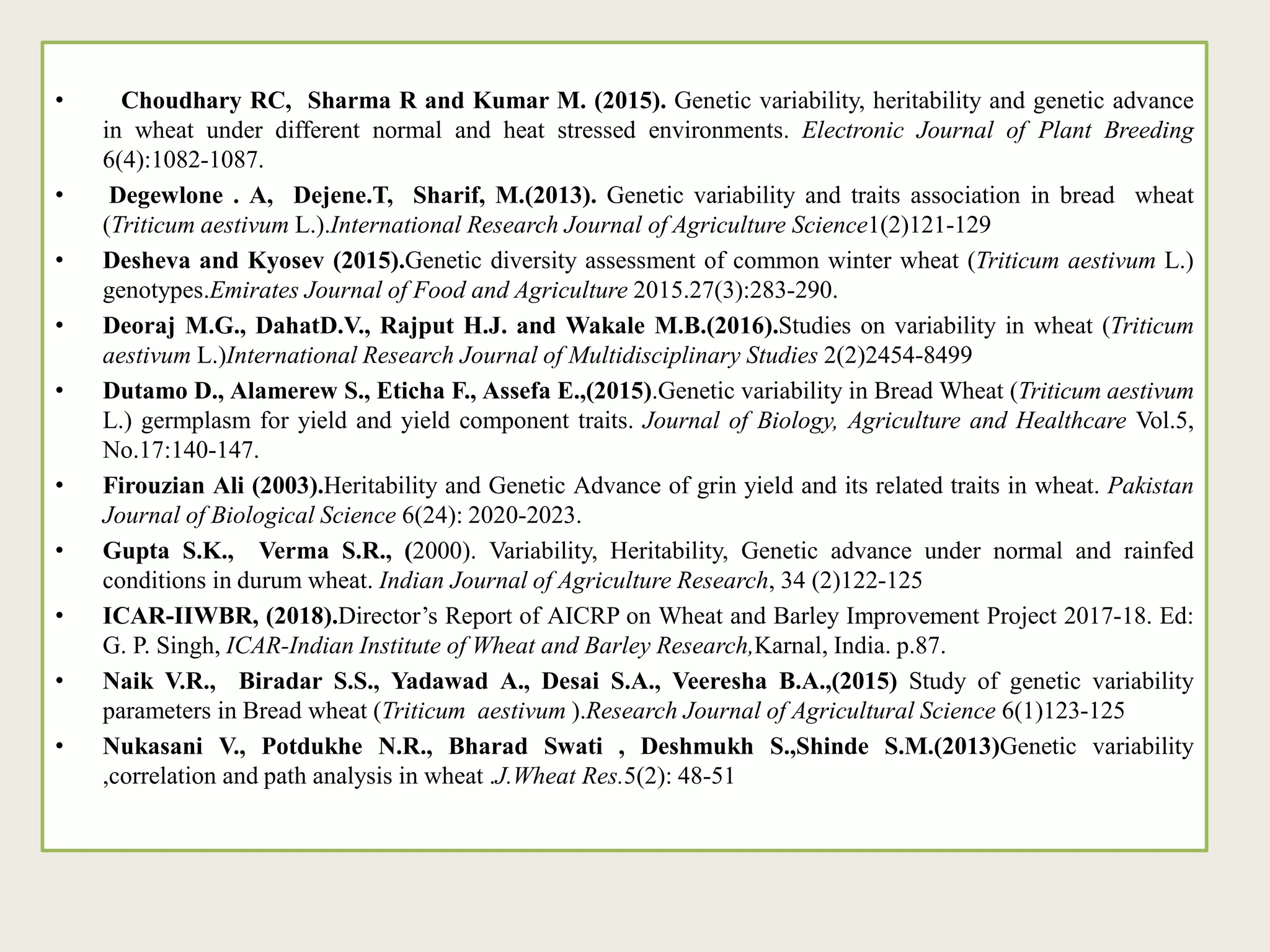 • Choudhary RC, Sharma R and Kumar M. (2015). Genetic variability, heritability and genetic advance
in wheat under different normal and heat stressed environments. Electronic Journal of Plant Breeding
6(4):1082-1087.
• Degewlone . A, Dejene.T, Sharif, M.(2013). Genetic variability and traits association in bread wheat
(Triticum aestivum L.).International Research Journal of Agriculture Science1(2)121-129
• Desheva and Kyosev (2015).Genetic diversity assessment of common winter wheat (Triticum aestivum L.)
genotypes.Emirates Journal of Food and Agriculture 2015.27(3):283-290.
• Deoraj M.G., DahatD.V., Rajput H.J. and Wakale M.B.(2016).Studies on variability in wheat (Triticum
aestivum L.)International Research Journal of Multidisciplinary Studies 2(2)2454-8499
• Dutamo D., Alamerew S., Eticha F., Assefa E.,(2015).Genetic variability in Bread Wheat (Triticum aestivum
L.) germplasm for yield and yield component traits. Journal of Biology, Agriculture and Healthcare Vol.5,
No.17:140-147.
• Firouzian Ali (2003).Heritability and Genetic Advance of grin yield and its related traits in wheat. Pakistan
Journal of Biological Science 6(24): 2020-2023.
• Gupta S.K., Verma S.R., (2000). Variability, Heritability, Genetic advance under normal and rainfed
conditions in durum wheat. Indian Journal of Agriculture Research, 34 (2)122-125
• ICAR-IIWBR, (2018).Director’s Report of AICRP on Wheat and Barley Improvement Project 2017-18. Ed:
G. P. Singh, ICAR-Indian Institute of Wheat and Barley Research,Karnal, India. p.87.
• Naik V.R., Biradar S.S., Yadawad A., Desai S.A., Veeresha B.A.,(2015) Study of genetic variability
parameters in Bread wheat (Triticum aestivum ).Research Journal of Agricultural Science 6(1)123-125
• Nukasani V., Potdukhe N.R., Bharad Swati , Deshmukh S.,Shinde S.M.(2013)Genetic variability
,correlation and path analysis in wheat .J.Wheat Res.5(2): 48-51
 