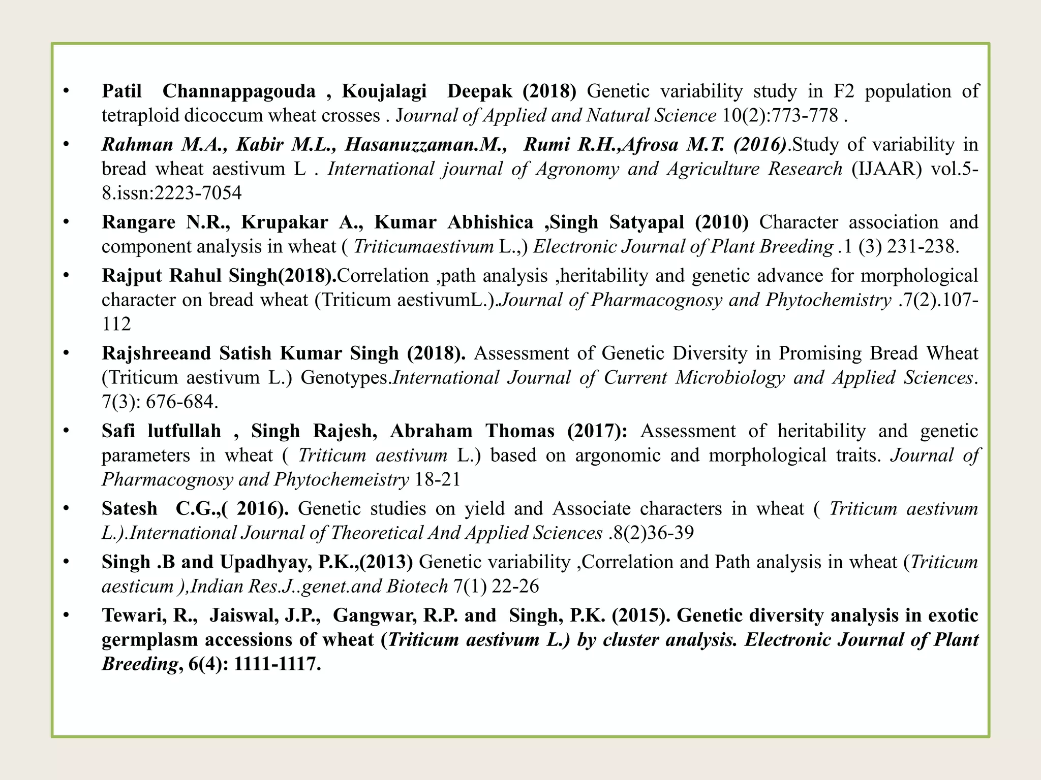 • Patil Channappagouda , Koujalagi Deepak (2018) Genetic variability study in F2 population of
tetraploid dicoccum wheat crosses . Journal of Applied and Natural Science 10(2):773-778 .
• Rahman M.A., Kabir M.L., Hasanuzzaman.M., Rumi R.H.,Afrosa M.T. (2016).Study of variability in
bread wheat aestivum L . International journal of Agronomy and Agriculture Research (IJAAR) vol.5-
8.issn:2223-7054
• Rangare N.R., Krupakar A., Kumar Abhishica ,Singh Satyapal (2010) Character association and
component analysis in wheat ( Triticumaestivum L.,) Electronic Journal of Plant Breeding .1 (3) 231-238.
• Rajput Rahul Singh(2018).Correlation ,path analysis ,heritability and genetic advance for morphological
character on bread wheat (Triticum aestivumL.).Journal of Pharmacognosy and Phytochemistry .7(2).107-
112
• Rajshreeand Satish Kumar Singh (2018). Assessment of Genetic Diversity in Promising Bread Wheat
(Triticum aestivum L.) Genotypes.International Journal of Current Microbiology and Applied Sciences.
7(3): 676-684.
• Safi lutfullah , Singh Rajesh, Abraham Thomas (2017): Assessment of heritability and genetic
parameters in wheat ( Triticum aestivum L.) based on argonomic and morphological traits. Journal of
Pharmacognosy and Phytochemeistry 18-21
• Satesh C.G.,( 2016). Genetic studies on yield and Associate characters in wheat ( Triticum aestivum
L.).International Journal of Theoretical And Applied Sciences .8(2)36-39
• Singh .B and Upadhyay, P.K.,(2013) Genetic variability ,Correlation and Path analysis in wheat (Triticum
aesticum ),Indian Res.J..genet.and Biotech 7(1) 22-26
• Tewari, R., Jaiswal, J.P., Gangwar, R.P. and Singh, P.K. (2015). Genetic diversity analysis in exotic
germplasm accessions of wheat (Triticum aestivum L.) by cluster analysis. Electronic Journal of Plant
Breeding, 6(4): 1111-1117.
 