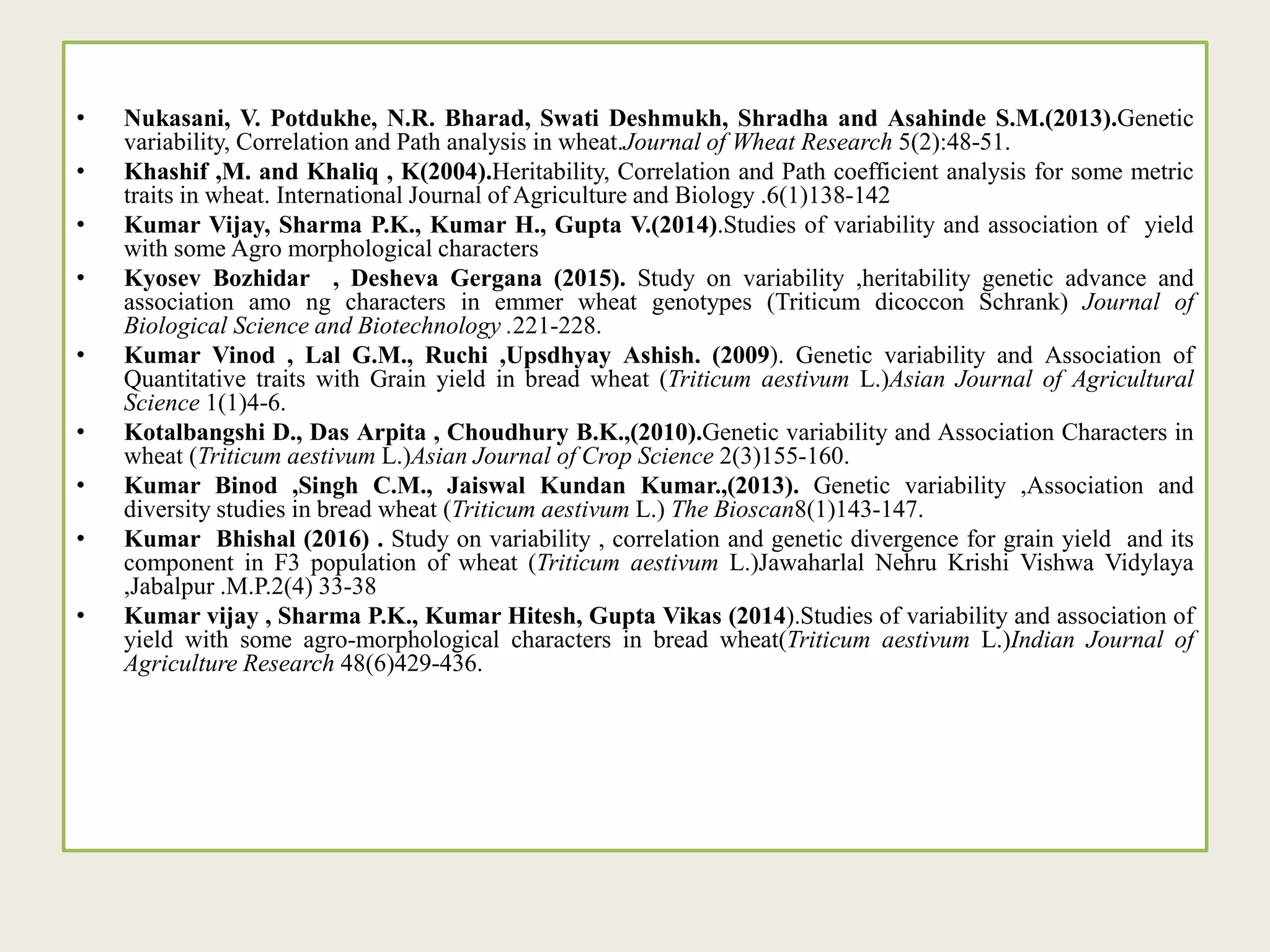 • Nukasani, V. Potdukhe, N.R. Bharad, Swati Deshmukh, Shradha and Asahinde S.M.(2013).Genetic
variability, Correlation and Path analysis in wheat.Journal of Wheat Research 5(2):48-51.
• Khashif ,M. and Khaliq , K(2004).Heritability, Correlation and Path coefficient analysis for some metric
traits in wheat. International Journal of Agriculture and Biology .6(1)138-142
• Kumar Vijay, Sharma P.K., Kumar H., Gupta V.(2014).Studies of variability and association of yield
with some Agro morphological characters
• Kyosev Bozhidar , Desheva Gergana (2015). Study on variability ,heritability genetic advance and
association amo ng characters in emmer wheat genotypes (Triticum dicoccon Schrank) Journal of
Biological Science and Biotechnology .221-228.
• Kumar Vinod , Lal G.M., Ruchi ,Upsdhyay Ashish. (2009). Genetic variability and Association of
Quantitative traits with Grain yield in bread wheat (Triticum aestivum L.)Asian Journal of Agricultural
Science 1(1)4-6.
• Kotalbangshi D., Das Arpita , Choudhury B.K.,(2010).Genetic variability and Association Characters in
wheat (Triticum aestivum L.)Asian Journal of Crop Science 2(3)155-160.
• Kumar Binod ,Singh C.M., Jaiswal Kundan Kumar.,(2013). Genetic variability ,Association and
diversity studies in bread wheat (Triticum aestivum L.) The Bioscan8(1)143-147.
• Kumar Bhishal (2016) . Study on variability , correlation and genetic divergence for grain yield and its
component in F3 population of wheat (Triticum aestivum L.)Jawaharlal Nehru Krishi Vishwa Vidylaya
,Jabalpur .M.P.2(4) 33-38
• Kumar vijay , Sharma P.K., Kumar Hitesh, Gupta Vikas (2014).Studies of variability and association of
yield with some agro-morphological characters in bread wheat(Triticum aestivum L.)Indian Journal of
Agriculture Research 48(6)429-436.
 