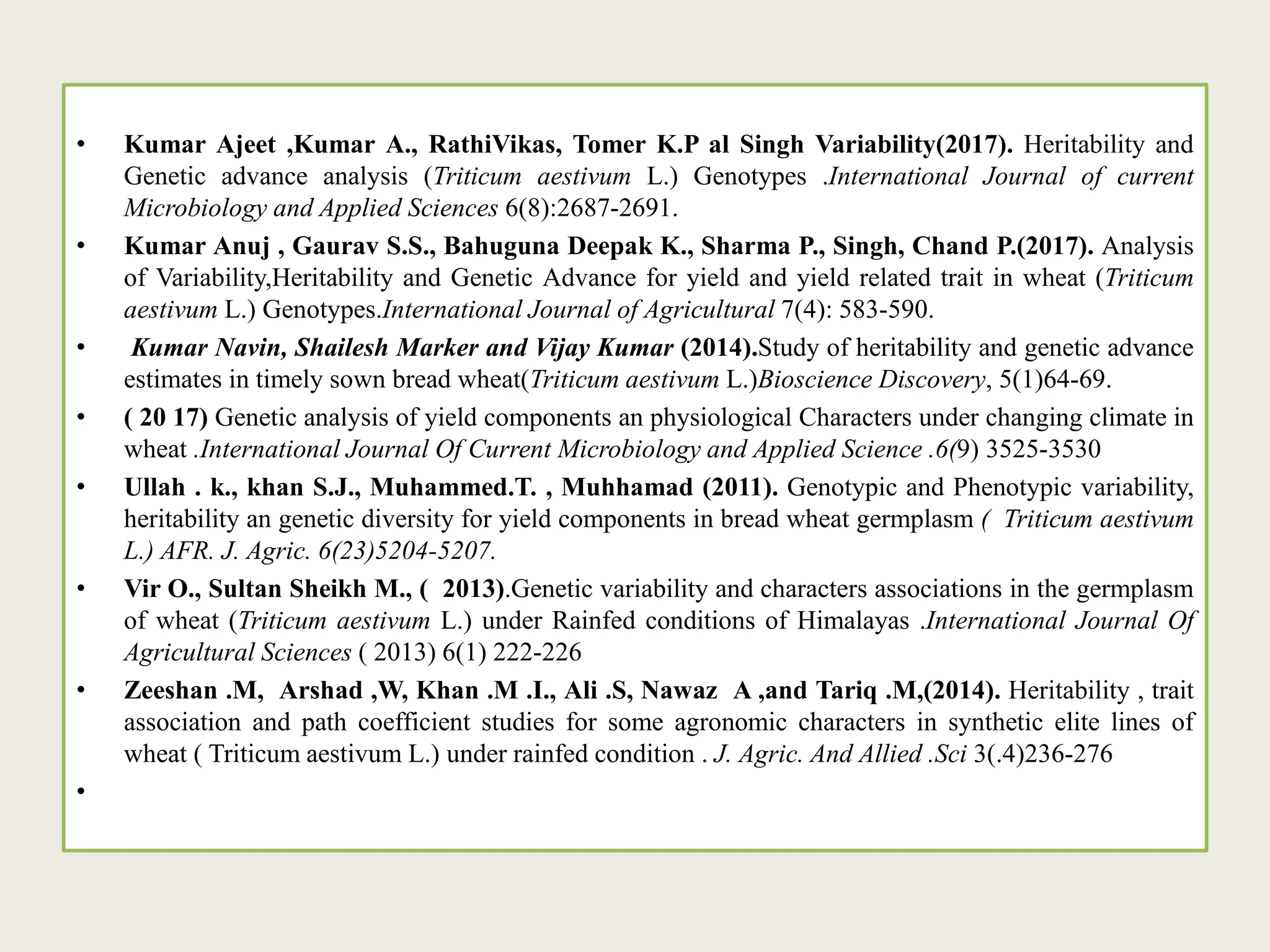 • Kumar Ajeet ,Kumar A., RathiVikas, Tomer K.P al Singh Variability(2017). Heritability and
Genetic advance analysis (Triticum aestivum L.) Genotypes .International Journal of current
Microbiology and Applied Sciences 6(8):2687-2691.
• Kumar Anuj , Gaurav S.S., Bahuguna Deepak K., Sharma P., Singh, Chand P.(2017). Analysis
of Variability,Heritability and Genetic Advance for yield and yield related trait in wheat (Triticum
aestivum L.) Genotypes.International Journal of Agricultural 7(4): 583-590.
• Kumar Navin, Shailesh Marker and Vijay Kumar (2014).Study of heritability and genetic advance
estimates in timely sown bread wheat(Triticum aestivum L.)Bioscience Discovery, 5(1)64-69.
• ( 20 17) Genetic analysis of yield components an physiological Characters under changing climate in
wheat .International Journal Of Current Microbiology and Applied Science .6(9) 3525-3530
• Ullah . k., khan S.J., Muhammed.T. , Muhhamad (2011). Genotypic and Phenotypic variability,
heritability an genetic diversity for yield components in bread wheat germplasm ( Triticum aestivum
L.) AFR. J. Agric. 6(23)5204-5207.
• Vir O., Sultan Sheikh M., ( 2013).Genetic variability and characters associations in the germplasm
of wheat (Triticum aestivum L.) under Rainfed conditions of Himalayas .International Journal Of
Agricultural Sciences ( 2013) 6(1) 222-226
• Zeeshan .M, Arshad ,W, Khan .M .I., Ali .S, Nawaz A ,and Tariq .M,(2014). Heritability , trait
association and path coefficient studies for some agronomic characters in synthetic elite lines of
wheat ( Triticum aestivum L.) under rainfed condition . J. Agric. And Allied .Sci 3(.4)236-276
•
 