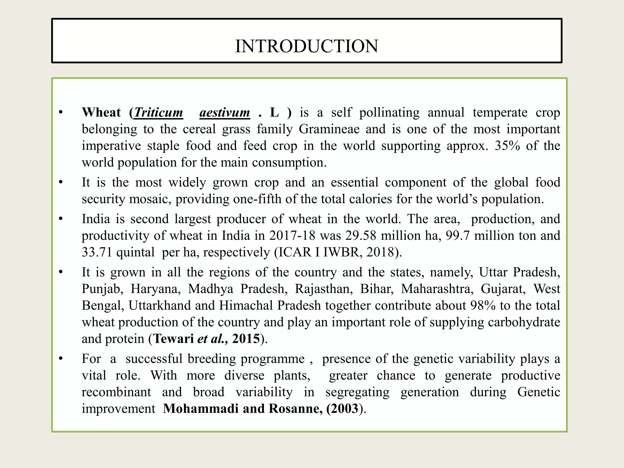 INTRODUCTION
• Wheat (Triticum aestivum . L ) is a self pollinating annual temperate crop
belonging to the cereal grass family Gramineae and is one of the most important
imperative staple food and feed crop in the world supporting approx. 35% of the
world population for the main consumption.
• It is the most widely grown crop and an essential component of the global food
security mosaic, providing one-fifth of the total calories for the world’s population.
• India is second largest producer of wheat in the world. The area, production, and
productivity of wheat in India in 2017-18 was 29.58 million ha, 99.7 million ton and
33.71 quintal per ha, respectively (ICAR I IWBR, 2018).
• It is grown in all the regions of the country and the states, namely, Uttar Pradesh,
Punjab, Haryana, Madhya Pradesh, Rajasthan, Bihar, Maharashtra, Gujarat, West
Bengal, Uttarkhand and Himachal Pradesh together contribute about 98% to the total
wheat production of the country and play an important role of supplying carbohydrate
and protein (Tewari et al., 2015).
• For a successful breeding programme , presence of the genetic variability plays a
vital role. With more diverse plants, greater chance to generate productive
recombinant and broad variability in segregating generation during Genetic
improvement Mohammadi and Rosanne, (2003).
 