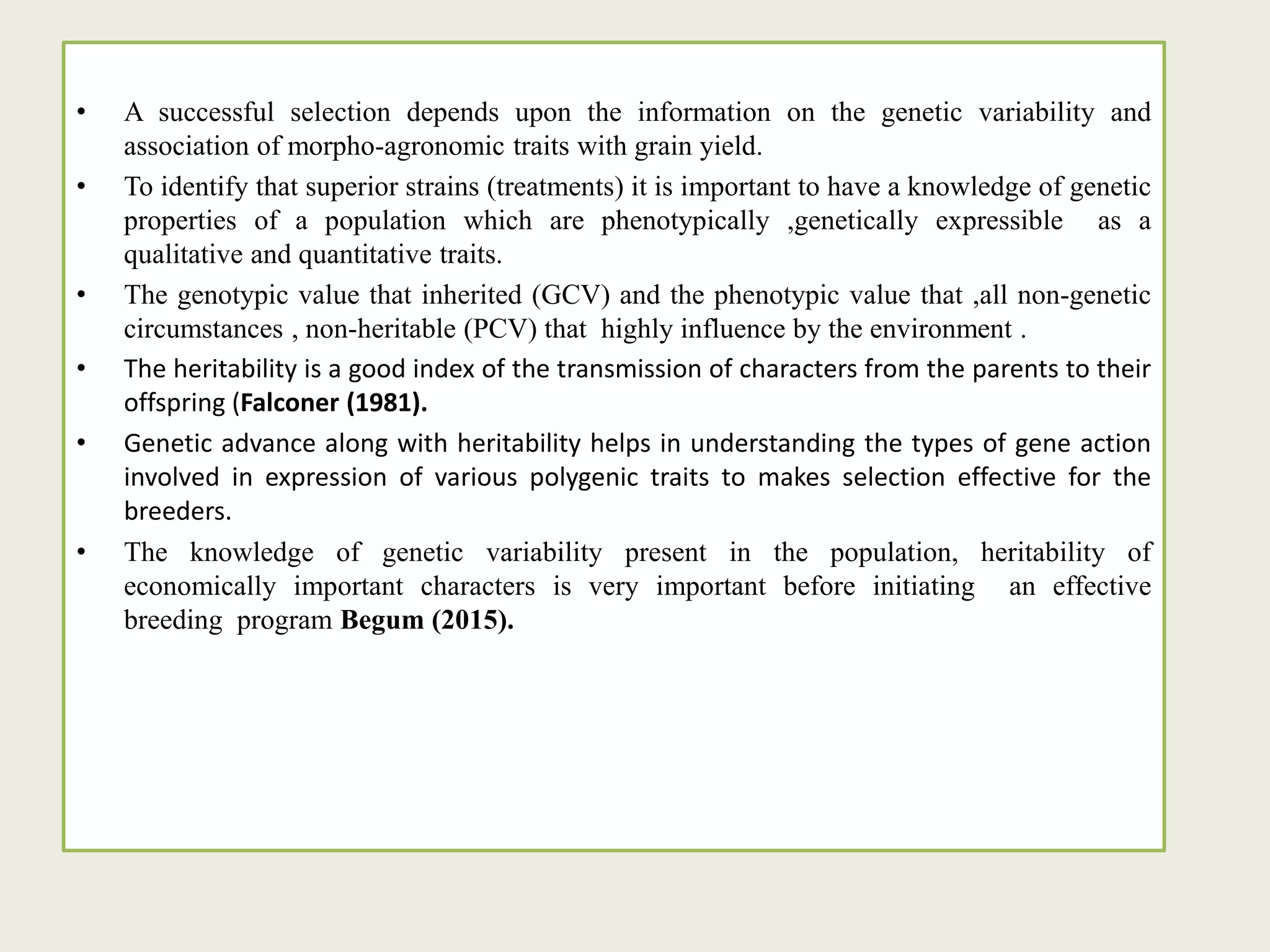 • A successful selection depends upon the information on the genetic variability and
association of morpho-agronomic traits with grain yield.
• To identify that superior strains (treatments) it is important to have a knowledge of genetic
properties of a population which are phenotypically ,genetically expressible as a
qualitative and quantitative traits.
• The genotypic value that inherited (GCV) and the phenotypic value that ,all non-genetic
circumstances , non-heritable (PCV) that highly influence by the environment .
• The heritability is a good index of the transmission of characters from the parents to their
offspring (Falconer (1981).
• Genetic advance along with heritability helps in understanding the types of gene action
involved in expression of various polygenic traits to makes selection effective for the
breeders.
• The knowledge of genetic variability present in the population, heritability of
economically important characters is very important before initiating an effective
breeding program Begum (2015).
 