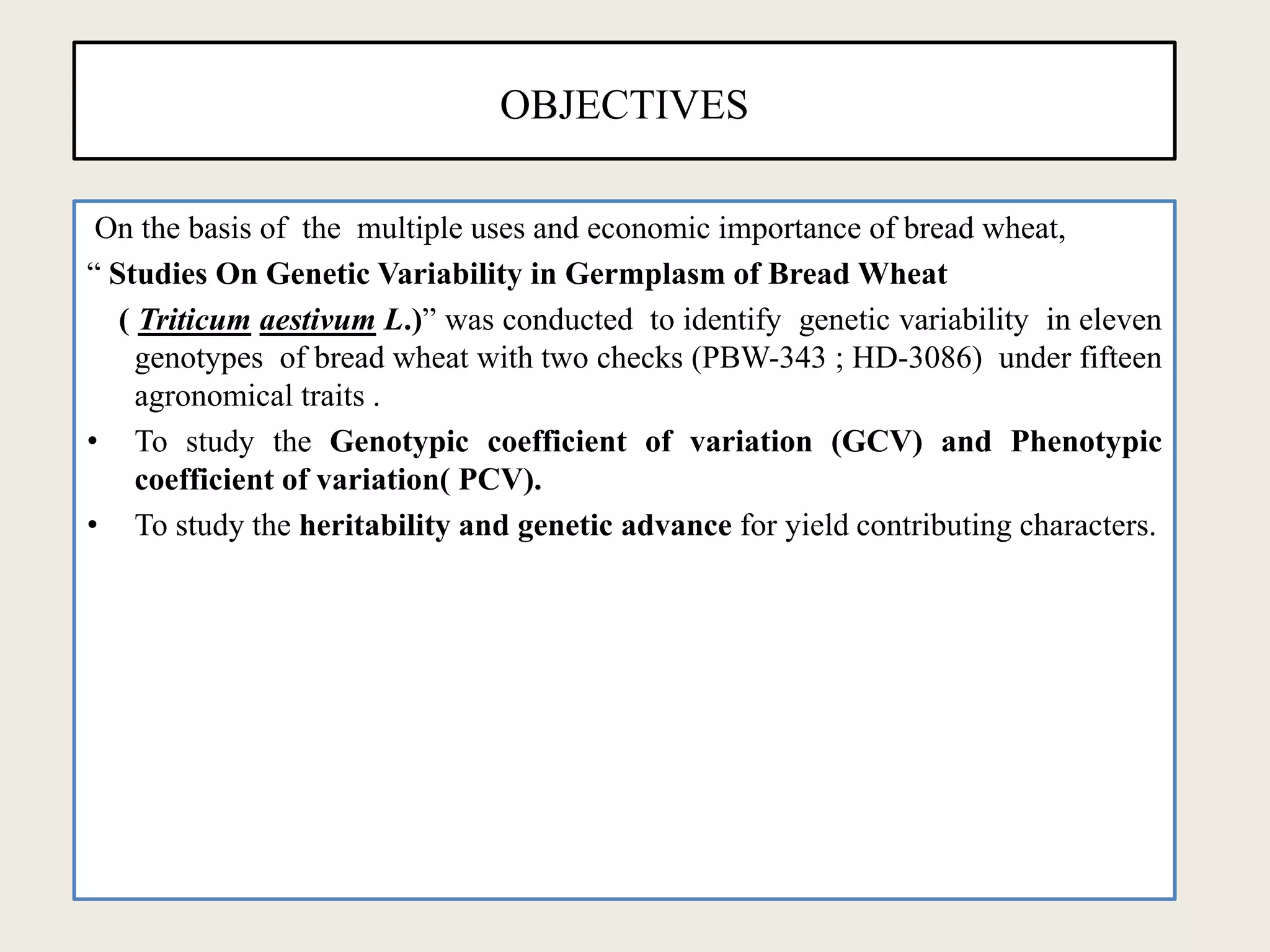 OBJECTIVES
On the basis of the multiple uses and economic importance of bread wheat,
“ Studies On Genetic Variability in Germplasm of Bread Wheat
( Triticum aestivum L.)” was conducted to identify genetic variability in eleven
genotypes of bread wheat with two checks (PBW-343 ; HD-3086) under fifteen
agronomical traits .
• To study the Genotypic coefficient of variation (GCV) and Phenotypic
coefficient of variation( PCV).
• To study the heritability and genetic advance for yield contributing characters.
 