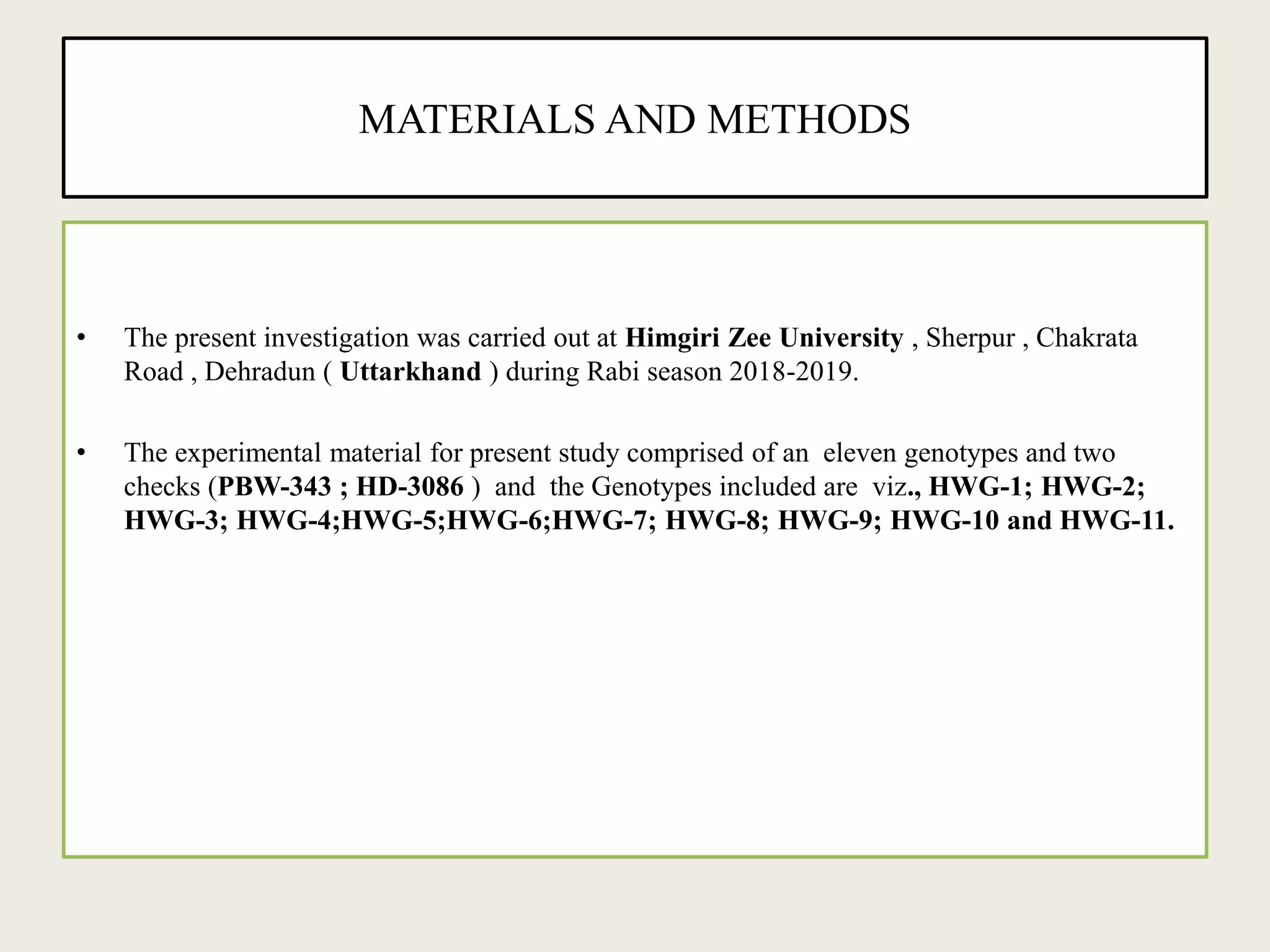 MATERIALS AND METHODS
• The present investigation was carried out at Himgiri Zee University , Sherpur , Chakrata
Road , Dehradun ( Uttarkhand ) during Rabi season 2018-2019.
• The experimental material for present study comprised of an eleven genotypes and two
checks (PBW-343 ; HD-3086 ) and the Genotypes included are viz., HWG-1; HWG-2;
HWG-3; HWG-4;HWG-5;HWG-6;HWG-7; HWG-8; HWG-9; HWG-10 and HWG-11.
 