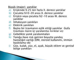 Büyük (major) yanıklar
a) Erişkinde % 25 ten fazla II. derece yanıklar
b) Çocukta %10-20 arası II. derece yanıklar
c) Erişkin veya çocukta %2-10 arası III. derece
yanıklar
d) İnhalasyon yanıkları
e) Elektrik yanıkları
f) Başka bir travmanın eşlik ettiği yanıklar (kafa
travması-karın içi yaralanma-kırıklar vs)
g) Gebelikte yanık yaralanmaları
h) Yanığa ilave risk getiren boyutta yandaş
hastalığın varlığı (DM, steroid kullanımı, immün
baskılama vb)
i) Göz, kulak, yüz, el, ayak, büyük eklem ve genital
bölge yanıkları
 