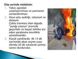 Olay yerinde müdahale:
1. Yakıcı ajandan
uzaklaştırılması ve yanmanın
sonlandırılması
2. Hava yolu açıklığı, solunum ve
dolaşım
Çoklu travması olan olguda
“yanığı unutun” prensibi
geçerlidir ve hayati tehlike arz
eden yaralanma öncelikle
yönetilmelidir.
3. Küçük yanıklarda ilk 15 dk
içerisinde akan çeşme suyu
altında 20 dk tutularak yanma
süreci durdurulur.
 