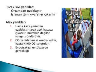 Sıcak sıvı yanıklar:
Ortamdan uzaklaştır
Islanan tüm kıyafetler çıkarılır
Alev yanıkları:
1. Hasta kaza yerinden
uzaklaştırılarak açık havaya
çıkarılır, mümkün değilse
yangın söndürülür.
2. CO zehirlenmesi kontrol edilir,
hasta %100 O2 solutulur.
3. Endotrakeal entübasyon
gerekliliği
 