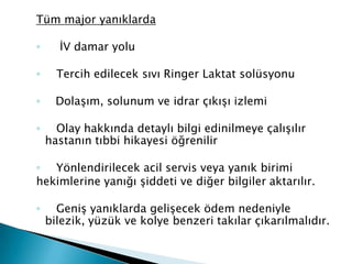 Tüm major yanıklarda
◦ İV damar yolu
◦ Tercih edilecek sıvı Ringer Laktat solüsyonu
◦ Dolaşım, solunum ve idrar çıkışı izlemi
◦ Olay hakkında detaylı bilgi edinilmeye çalışılır
hastanın tıbbi hikayesi öğrenilir
◦ Yönlendirilecek acil servis veya yanık birimi
hekimlerine yanığı şiddeti ve diğer bilgiler aktarılır.
◦ Geniş yanıklarda gelişecek ödem nedeniyle
bilezik, yüzük ve kolye benzeri takılar çıkarılmalıdır.
 