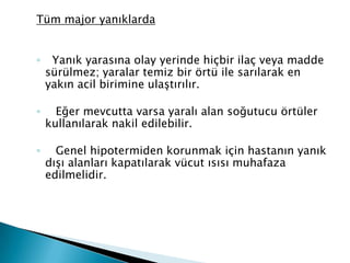 Tüm major yanıklarda
◦ Yanık yarasına olay yerinde hiçbir ilaç veya madde
sürülmez; yaralar temiz bir örtü ile sarılarak en
yakın acil birimine ulaştırılır.
◦ Eğer mevcutta varsa yaralı alan soğutucu örtüler
kullanılarak nakil edilebilir.
◦ Genel hipotermiden korunmak için hastanın yanık
dışı alanları kapatılarak vücut ısısı muhafaza
edilmelidir.
 