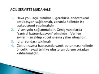 ACİL SERVİSTE MÜDAHALE
1. Hava yolu açık tutulmalı, gerekirse endotrakeal
entübasyon sağlanmalı, zorunlu hallerde ise
trakeostomi yapılmalıdır
2. İV sıvı yolu sağlanmalıdır. Geniş yanıklarda
“santral kateterizasyon” olmalıdır. Verilen
sıvıların sıcaklığı vücut ısısına yakın olmalıdır.
3. İdrar sondası takılmalı
4. Çoklu travma hastasında yanık bulunması halinde
öncelik hayati tehlike oluşturan durum ortadan
kaldırılmalıdır.
 