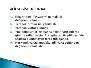 ACİL SERVİSTE MÜDAHALE
5. Eskaratomi- fasyatomi gerekliliği
değerlendirilmeli
6. Tetanoz proflaksisi yapılmalı
7. Yaradan kültür alınmalı
8. Yüz bölgesini içine alan yanıklar haricinde %1
gümüş sülfadiyazin ilk etapta tercih edilmesinde
sakınca bulunmayan teropatik ajandır.
9. Her yanık vakası mutlaka adli vaka yönünden
değerlendirilmelidir.
 