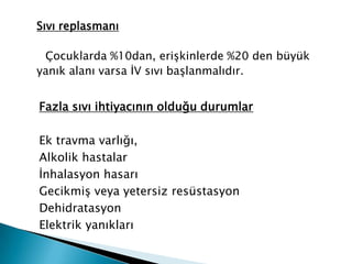 Sıvı replasmanı
Çocuklarda %10dan, erişkinlerde %20 den büyük
yanık alanı varsa İV sıvı başlanmalıdır.
Fazla sıvı ihtiyacının olduğu durumlar
Ek travma varlığı,
Alkolik hastalar
İnhalasyon hasarı
Gecikmiş veya yetersiz resüstasyon
Dehidratasyon
Elektrik yanıkları
 