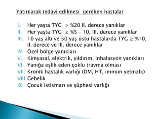Yatırılarak tedavi edilmesi gereken hastalar
I. Her yaşta TYG > %20 II. derece yanıklar
II. Her yaşta TYG ≥ %5 – 10, III. derece yanıklar
III. 10 yaş altı ve 50 yaş üstü hastalarda TYG ≥ %10,
II. derece ve III. derece yanıklar
IV. Özel bölge yanıkları
V. Kimyasal, elektrik, yıldırım, inhalasyon yanıkları
VI. Yanığa eşlik eden çoklu travma olması
VII. Kronik hastalık varlığı (DM, HT, immün yetmzlk)
VIII.Gebelik
IX. Çocuk istismarı ve şüphesi varlığı
 