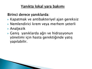 Birinci derece yanıklarda:
 Kapatmak ve antibakteriyel ajan gereksiz
 Nemlendirici krem veya merhem yeterli
 Analjezik
 Geniş yanıklarda ağrı ve hidrasyonun
yönetimi için hasta gerektiğinde yatış
yapılabilir.
Yanıkta lokal yara bakımı
 