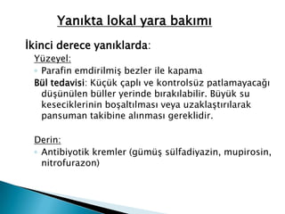İkinci derece yanıklarda:
Yüzeyel:
◦ Parafin emdirilmiş bezler ile kapama
Bül tedavisi: Küçük çaplı ve kontrolsüz patlamayacağı
düşünülen büller yerinde bırakılabilir. Büyük su
keseciklerinin boşaltılması veya uzaklaştırılarak
pansuman takibine alınması gereklidir.
Derin:
◦ Antibiyotik kremler (gümüş sülfadiyazin, mupirosin,
nitrofurazon)
Yanıkta lokal yara bakımı
 