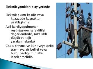 Elektrik yanıkları olay yerinde
Elektrik akımı kesilir veya
kazazede kaynaktan
uzaklaştırılır
Acil kardiyopulmoner
resüstasyon gerekliliği
değerlendirilir, (özellikle
düşük voltajlı
yaralanmalarda)
Çoklu travma ve künt veya delici
travmaya ait belirti veya
bulgu varlığı mutlaka
incelenmelidir.
 