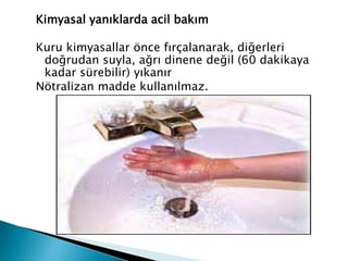 Kimyasal yanıklarda acil bakım
Kuru kimyasallar önce fırçalanarak, diğerleri
doğrudan suyla, ağrı dinene değil (60 dakikaya
kadar sürebilir) yıkanır
Nötralizan madde kullanılmaz.
 