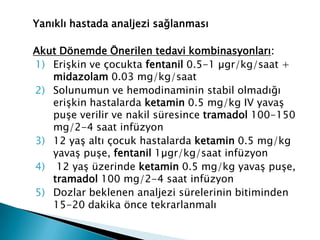 Yanıklı hastada analjezi sağlanması
Akut Dönemde Önerilen tedavi kombinasyonları:
1) Erişkin ve çocukta fentanil 0.5-1 µgr/kg/saat +
midazolam 0.03 mg/kg/saat
2) Solunumun ve hemodinaminin stabil olmadığı
erişkin hastalarda ketamin 0.5 mg/kg IV yavaş
puşe verilir ve nakil süresince tramadol 100-150
mg/2-4 saat infüzyon
3) 12 yaş altı çocuk hastalarda ketamin 0.5 mg/kg
yavaş puşe, fentanil 1µgr/kg/saat infüzyon
4) 12 yaş üzerinde ketamin 0.5 mg/kg yavaş puşe,
tramadol 100 mg/2-4 saat infüzyon
5) Dozlar beklenen analjezi sürelerinin bitiminden
15-20 dakika önce tekrarlanmalı
 