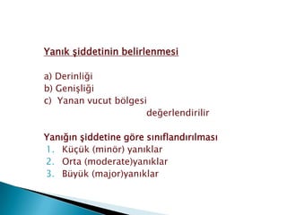 Yanık şiddetinin belirlenmesi
a) Derinliği
b) Genişliği
c) Yanan vucut bölgesi
değerlendirilir
Yanığın şiddetine göre sınıflandırılması
1. Küçük (minör) yanıklar
2. Orta (moderate)yanıklar
3. Büyük (major)yanıklar
 