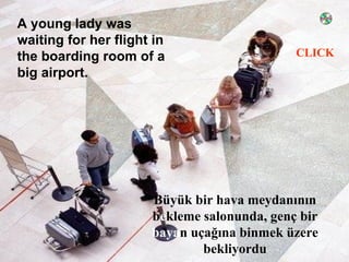 A young lady was
waiting for her flight in
                                             CLICK
the boarding room of a
big airport.




                      Büyük bir hava meydanının
                      bekleme salonunda, genç bir
                      bayan uçağına binmek üzere
                              bekliyordu
 
