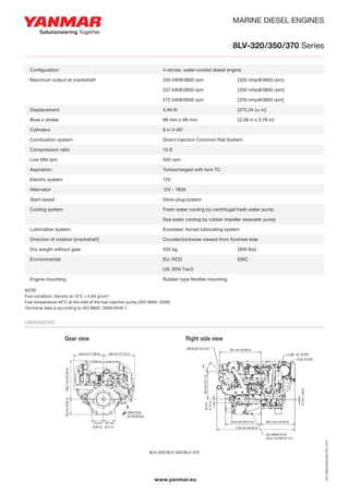 MARINE DIESEL ENGINES
8LV-320/350/370 Series
NOTE:
Fuel condition: Density at 15°C = 0.84 g/cm³
Fuel temperature 40°C at the inlet of the fuel injection pump [ISO 8665: 2006]
Technical data is according to ISO 8665: 2006/3046-1
Dimensions
Configuration 4-stroke, vertical, water cooled diesel engine
Maximum output at crankshaft 235 kW @ 3.800 rpm / 272 kW @ 3.800 rpm
according ISO 8665:2006 (320 mhp @ 3.800 rpm) / (370 mhp @ 3.800 rpm)
Continuous rating output at crankshaft 214 kW @ 3,683 rpm / 248 kW @ 3.683 rpm
Displacement 4,46 Ltr (272,24 cu in)
Bore x stroke 86 mm x 96 mm (3.38 in x 3.78 in)
Cylinders 8 in V-90°
Combustion system Direct injection Common-rail system
Compression Ratio 15:8
Low Idle rpm 550 rpm
Aspiration Turbocharged with twin TC
Electric system 12V
Alternator 12V - 180A
Start-assist Glow-plug system
Cooling system Fresh water cooling by centrifugal fresh water pump
Sea water cooling by rubber impeller seawater pump
Lubrication system Enclosed, forced lubricating system
Direction of rotation (crankshaft) Counter clockwise viewed from flywheel side
Dry weight without gear 435 Kg (959 Lbs)
Environmental EU RCD, EPA TIER 3, EMC
Engine mounting Rubber type flexible mounting
NOTE: Fuel condition: Density at 15°C = 0.84 g/cm3 Fuel temperature 40°C at the inlet of the fuel injection pump (ISO 8665:2006)
Dimensions (For detailed line-drawings, please refer to our web-site: www.yanmarmarine.com or contact your supplier)
8LV-320 / 8LV-370
450 mm (17,72 in)434 mm (17.08 in)
559.5mm(22.03in)224mm(8.82in)
167 mm
(6.57 in)
170 mm
(6.69 in)
DIRECTION
OF ROTATION
Right side viewGear view
www.yanmarmarine.com
601 mm (23.66 in)
518.5 mm (20.41 in) 492.5 mm (19.39 in)
1133 mm (44.60 in)
15mm(.,59in)
400mm(15.7in)
45°
56mm
(2.16in)
LUBE. OIL FILTER
FUEL FILTER
OIL DRAIN PLUG
M12x1.25 DEPTH 12.5
EXHAUST OUTLET
8LV-320 / 8LV-370 Series
www.yanmar.eu
8LV-320/8LV-350/8LV-370
Configuration	 4-stroke, water-cooled diesel engine
Maximum output at crankshaft	 235 kW@3800 rpm	 [320 mhp@3800 rpm]
	 257 kW@3800 rpm	 [350 mhp@3800 rpm]
	 272 kW@3800 rpm	 [370 mhp@3800 rpm]
Displacement	 4.46 ltr	 [272.24 cu in]
Bore x stroke	 86 mm x 96 mm	 [3.38 in x 3.78 in]
Cylinders	 8 in V-90°
Combustion system	 Direct injection Common Rail System
Compression ratio	 15:8
Low Idle rpm	 550 rpm
Aspiration	 Turbocharged with twin TC
Electric system	 12V
Alternator	 12V - 180A
Start-assist	 Glow-plug system
Cooling system	 Fresh water cooling by centrifugal fresh water pump
	 Sea water cooling by rubber impeller seawater pump
Lubrication system	 Enclosed, forced lubricating system
Direction of rotation [crankshaft]	 Counterclockwise viewed from flywheel side
Dry weight without gear	 435 kg	 [959 lbs]
Environmental	 EU: RCD	 EMC	
	 US: EPA Tier3
Engine mounting	 Rubber type flexible mounting
EN_DS8LV320/350/370_0713
 