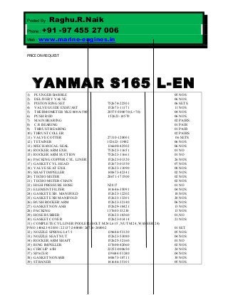 Posted By : Raghu.R.Naik
Phone : +91 -97 455 27 006
Web : www.marine-engines.in
PRICE ON REQUEST
YANMAR S165 L-EN
1) PLUNGER BARRLE 05 NOS
2) DELIVERY VALVE 06 NOS
3) PISTON RING SET 752674-22501 06 SETS
4) VALVE GUIDE EXHUAST 152673-11171 11 NOS
5) THERMOMETER YKS-800A-500’ 28575-500070 (L=70) 04 NOS
6) PUSH ROD 152623-14570 06 NOS
7) MAIN BEARING 02 PAIRS
8) C.R BEARING 01 PAIR
9) THRUST BEARING 01 PAIR
10) THRUST COLLER 02 PAIRS
11) VALVE COTTER 27310-120001 06 SETS
12) TETAINER 152623-11902 06 NOS
13) MECHANICAL SEAL 136600-42502 06 NOS
14) ROCKER ARM EXH. 752623-11651 01 NO
15) ROCKER ARM SUCTION 752623-11661 01 NO
16) PACKING COPPER CYL. LINER 152623-01320 26 NOS
17) GASKET CYL. HEAD 152673-01350 07 NOS
18) VALVE SEAT EXH. 152623-11090 08 NOS
19) SHAFT IMPELLER 140673-42341 02 NOS
20) TECHO METER 28671-171500 02 NOS
21) TECHO METER CHAIN 02 NOS
22) HIGH PRESSURE HOSE N2817 01 NO
23) ELEMENT FILTER 141646-35091 04 NOS
24) GASKET EXH. MANIFOLD 152623-12202 18 NOS
25) GASKET EXH MANIFOLD 152623-13201 20 NOS
26) BUSH ROCKER ARM 152623-32140 06 NOS
27) GASKET NON ASB 152629-18421 13 NOS
28) PACKING 137603-33230 13 NOS
29) HOSE RUBBER 152623-18360 01,NO
30) GASKET COVER 152623-01414 21 NOS
31) COMPLETE CYL LINER POOLER (BOLT M24 L615 , NUT M24 ,WASHER 24)
P/NO 140623-92030 / 22137-240000/ 26736-240002 01 SET
32) NOZZLE SPRING L47.5 139684-53120 05 NOS
33) NOZZLE SEAT NUT 152623-53080 04 NOS
34) ROCKER ARM SHAFT 152625-32160 01 NO
35) RING IMPELLER 137600-42060 02 NOS
36) CIRCLIP 65H 22252-000650 24 NOS
37) SPACER 139684-53240 04 NOS
38) GASKET NONASB 140673-18711 30 NOS
39) STRANER 141646-35101 05 NOS
 