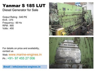 Yanmar S 185 LUTYanmar S 185 LUT
Diesel Generator for Sale
Output Rating : 540 PS
KVA : 375
Frequency : 60 Hz
RPM : 900
Volts : 450
For details on price and availability,
contact us
Web: www.marine-engines.in
Ph : +91- 97 455 27 006
 