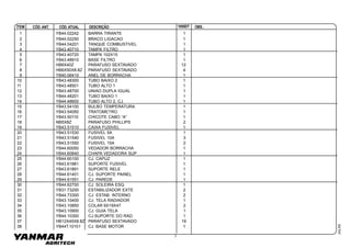 3
ÍTEM CÓD.ATUALCÓD. ANT. OBS.:1055DTDESCRIÇÃO
JUL/00
1 YB44.02242 BARRA TIRANTE 1
2 YB44.02250 BRACO LIGACAO 1
3 YB44.04201 TANQUE COMBUSTIVEL 1
4 YB43.40710 TAMPA FILTRO 1
5 YB43.40720 TAMPA 102X15 1
6 YB43.48910 BASE FILTRO 1
7 HB6X40Z PARAFUSO SEXTAVADO 12
8 HB6X50X8.8Z PARAFUSO SEXTAVADO 4
9 YB40.06410 ANEL DE BORRACHA 1
10 YB43.48300 TUBO BAIXO 2 1
11 YB43.48501 TUBO ALTO 1 1
12 YB43.48700 UNIAO DUPLA IGUAL 1
13 YB44.48201 TUBO BAIXO 1 1
14 YB44.48600 TUBO ALTO 2, CJ. 1
15 YB43.54100 BULBO TEMPERATURA 1
16 YB43.54050 TRATOMETRO 1
17 YB43.50110 CHICOTE CABO “A” 1
18 NB5X8Z PARAFUSO PHILLIPS 2
19 YB43.51510 CAIXA FUSIVEL 1
20 YB43.51530 FUSIVEL 5A 1
21 YB43.51540 FUSIVEL 10A 3
22 YB43.51550 FUSIVEL 15A 2
23 YB44.60050 VEDADOR BORRACHA 1
24 YB44.60840 CHAPA VEDADORA SUP 1
25 YB44.60100 CJ. CAPUZ 1
26 YB43.61881 SUPORTE FUSIVEL 1
27 YB43.61891 SUPORTE RELE 1
28 YB44.61401 CJ. SUPORTE PAINEL 1
29 YB44.61551 CJ. PAREDE 1
30 YB44.62700 CJ. SOLEIRA ESQ. 1
31 YB31.73200 ESTABILIZADOR EXTE 2
32 YB44.73300 CJ. ESTAB. INTERNO 2
33 YB43.10400 CJ. TELA RADIADOR 1
34 YB43.10850 COLAR 9X19X47 2
35 YB43.10900 CJ. GUIA TELA 1
36 YB44.10300 CJ.SUPORTE DO RAD. 1
37 HB12X45X8.8Z PARAFUSO SEXTAVADO 19
38 YB44T.10101 CJ. BASE MOTOR 1
 