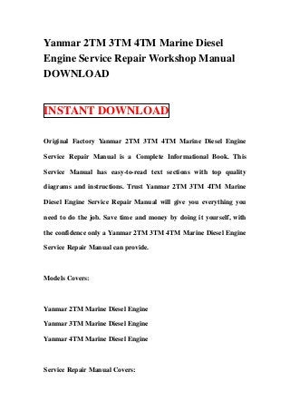 Yanmar 2TM 3TM 4TM Marine Diesel
Engine Service Repair Workshop Manual
DOWNLOAD


INSTANT DOWNLOAD

Original Factory Yanmar 2TM 3TM 4TM Marine Diesel Engine

Service Repair Manual is a Complete Informational Book. This

Service Manual has easy-to-read text sections with top quality

diagrams and instructions. Trust Yanmar 2TM 3TM 4TM Marine

Diesel Engine Service Repair Manual will give you everything you

need to do the job. Save time and money by doing it yourself, with

the confidence only a Yanmar 2TM 3TM 4TM Marine Diesel Engine

Service Repair Manual can provide.



Models Covers:



Yanmar 2TM Marine Diesel Engine

Yanmar 3TM Marine Diesel Engine

Yanmar 4TM Marine Diesel Engine



Service Repair Manual Covers:
 