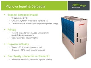 Plynová tepelná čerpadla
 Tepelné čerpadlo/chladič
 Vytápění do - 21°C
 Chlazení plynem + rekuperace tepla pro TV
 Zásadně snižuje emise (důležité pro energetické štítky)
 Princip
 Tepelné čerpadlo vzduch/voda s mechanicky
poháněným kompresorem
 Spalovací motor na zemní plyn
 Provozní náklady
 Topení - 30 % oproti plynovému kotli
 Chlazení - 20 % oproti chladící jednotce
 Pro objekty s topením a chlazením
 Jedno zařízení místo chladiče a plynové kotelny
 