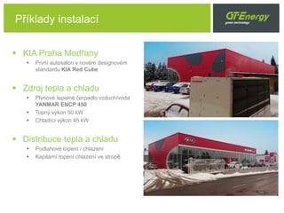  KIA Praha Modřany
 První autosalon v novém designovém
standardu KIA Red Cube
 Zdroj tepla a chladu
 Plynové tepelné čerpadlo vzduch/voda
YANMAR ENCP 450
 Topný výkon 50 kW
 Chladící výkon 45 kW
 Distribuce tepla a chladu
 Podlahové topení / chlazení
 Kapilární topení chlazení ve stropě
9
Příklady instalací
 