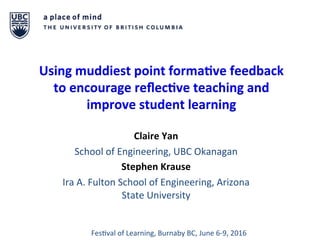 Using	muddiest	point	forma1ve	feedback	
to	encourage	reﬂec1ve	teaching	and	
improve	student	learning		
	
Claire	Yan	
School	of	Engineering,	UBC	Okanagan	
Stephen	Krause	
Ira	A.	Fulton	School	of	Engineering,	Arizona	
State	University	
Fes?val	of	Learning,	Burnaby	BC,	June	6-9,	2016	
 