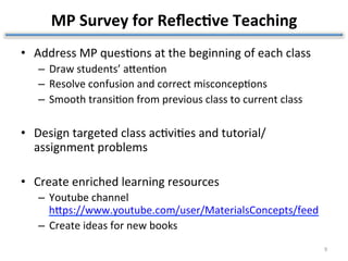 MP	Survey	for	Reﬂec1ve	Teaching	
•  Address	MP	ques?ons	at	the	beginning	of	each	class	
–  Draw	students’	aZen?on	
–  Resolve	confusion	and	correct	misconcep?ons	
–  Smooth	transi?on	from	previous	class	to	current	class	
•  Design	targeted	class	ac?vi?es	and	tutorial/
assignment	problems	
•  Create	enriched	learning	resources	
–  Youtube	channel
hZps://www.youtube.com/user/MaterialsConcepts/feed												
–  Create	ideas	for	new	books	
	
9	
 