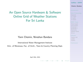 UoMilan - OSHW
Chemin, Bandara
Introduction
Early Prototyping
Rationale
δT Tower
δT parts
δT Setup
MWS Tower
Power Supply
Wind Sensors
Raingauge 1
Raingauge 2
Electronics
Weather Shield
Set up
Software
Arduino IDE
istSOS
PyWPS
Conclusions
An Open Source Hardware & Software
Online Grid of Weather Stations
For Sri Lanka
Yann Chemin, Niroshan Bandara
International Water Management Institute
Univ. of Moratuwa, Fac. of Archi., Town & Country Planning Dept.
April 25th, 2015
 