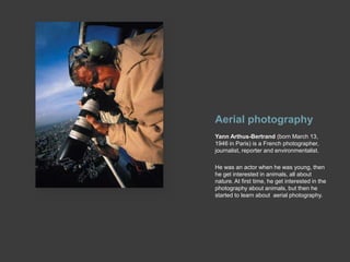 Aerial photographyYann Arthus-Bertrand (born March 13, 1946 in Paris) is a French photographer, journalist, reporter and environmentalist.He was an actor when he was young, then he get interested in animals, all about nature. At first time, he get interested in the photography about animals, but then he started to learn about  aerial photography. 