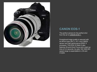 CANON EOS-1The perfect camera for the perfect shot from the air is CANON EOS-1.Exceptional image quality is assured with an APS-H size (28.7 x 19.1 mm) CMOS sensor and high performance DIGIC II processor. The EOS-1D Mark II also features 45-point Auto Focus and a start-up time of 0.2 seconds. Its wide 100-1600 ISO speed range is expandable to L:50 and H:3200. 