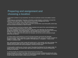 Preparing and assignment and choosing a location  1. If the team’s ambition is to go everywhere, the choice of a particular country must satisfy to various criteria.- Some sites are a prerequisite: Chernobyl, to illustrate a nuclear disaster; or Antarctica, to broach the question of fresh water reserves... Places that are crucial for the messages they convey.- Countries we are invited to, which helps with flying permissions.- Once a country is selected, the team gets in touch with scientists there, buys travel guides, aerial maps, lists local contacts and decides on sites of interest.2. Flying permissions must then be obtained. Highly regulated at the best of time, aerial photography can be prohibited or viewed as spying in some countries.After much negotiating with the relevant authorities (the Army, more often than not), the projected assignment is finalized. These things take time – several months to cover Paris from the air. As to China, the team has been trying to get a green light from the authorities there for the last 4 years...Very often, a military officer will climb aboard the helicopter, and the films will be scrutinized at length before they are returned.3. Finding a plane or flying device is a must. For Europe, the team now has its own helicopter.But some countries have no helicopters or high winged planes to offer, and one or the other must then be brought on location... failing which, one settles for ultra light planes  or paragliders – makes do with whatever is available locally.Now, aerial assignments are often coupled with portrait work or, more recently, with video coverage. This approach allows for better use of time, money, and the team’s energy; it is also more conducive to meeting local populations than aerial photography, remote by its very nature.4. Good weather conditions are, of course, crucial. The greater the distance from the subject matter, the clearer the sky must be, and several days might well be spent waiting for the clouds to lift before the shooting can take place.5. Last but not least, the necessary funds must be found to cover the costs.Using a helicopter for an hour is not cheap, and the search for private or institutional partners who value the team’s work and are willing to finance it is a never-ending process. However, nowadays, the copyright money Yab gets offers the team a certain amount of freedom.
